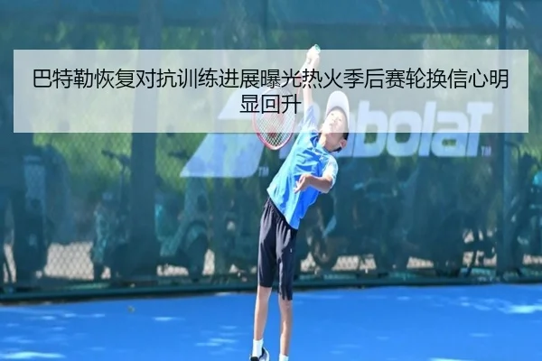 巴特勒恢复对抗训练进展曝光热火季后赛轮换信心明显回升