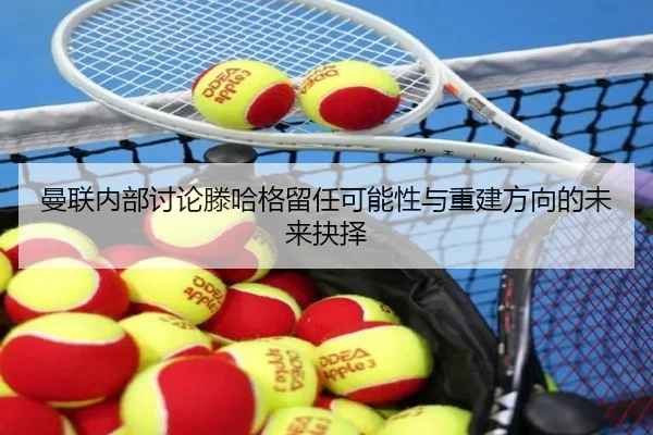 曼联内部讨论滕哈格留任可能性与重建方向的未来抉择
