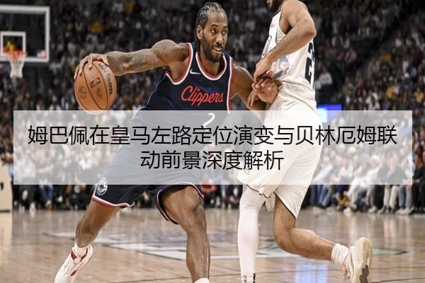 姆巴佩在皇马左路定位演变与贝林厄姆联动前景深度解析