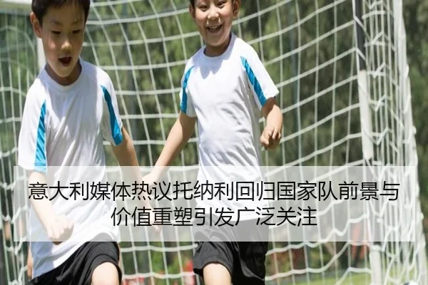 意大利媒体热议托纳利回归国家队前景与价值重塑引发广泛关注