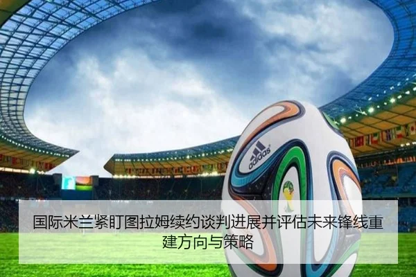 国际米兰紧盯图拉姆续约谈判进展并评估未来锋线重建方向与策略