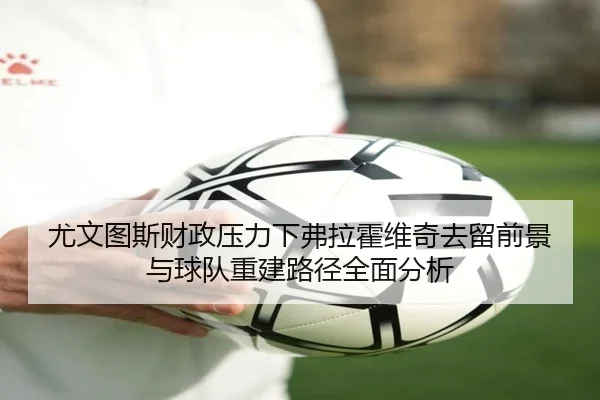 尤文图斯财政压力下弗拉霍维奇去留前景与球队重建路径全面分析
