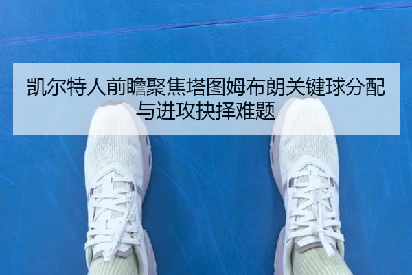 凯尔特人前瞻聚焦塔图姆布朗关键球分配与进攻抉择难题