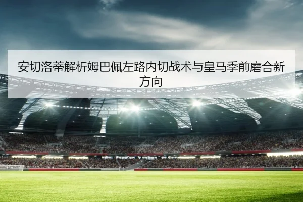 安切洛蒂解析姆巴佩左路内切战术与皇马季前磨合新方向