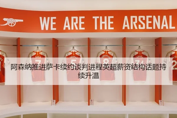 阿森纳推进萨卡续约谈判进程英超薪资结构话题持续升温