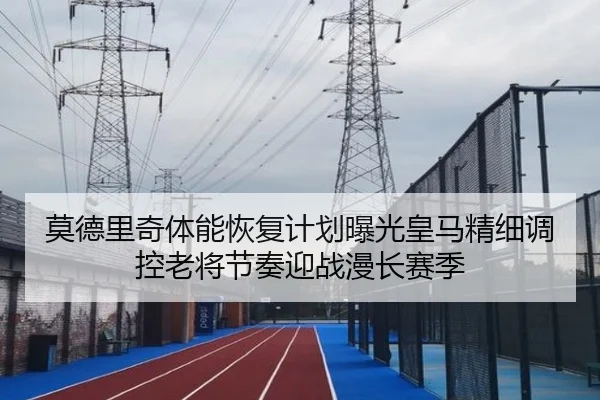 莫德里奇体能恢复计划曝光皇马精细调控老将节奏迎战漫长赛季