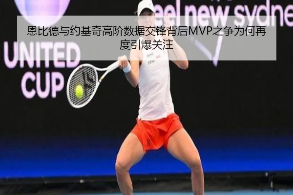 恩比德与约基奇高阶数据交锋背后MVP之争为何再度引爆关注
